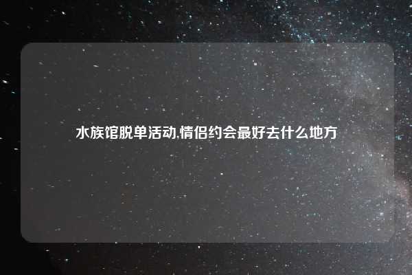 水族馆脱单活动,情侣约会最好去什么地方