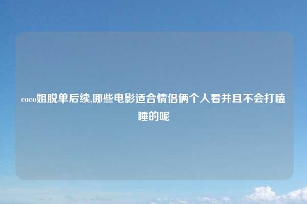 coco姐脱单后续,哪些电影适合情侣俩个人看并且不会打瞌睡的呢