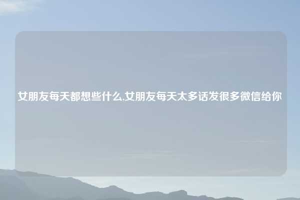 女朋友每天都想些什么,女朋友每天太多话发很多微信给你