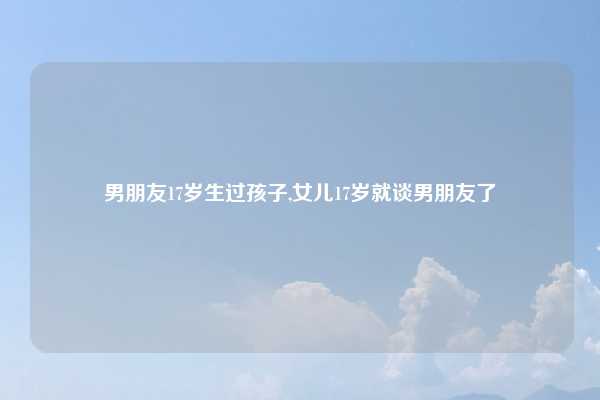 男朋友17岁生过孩子,女儿17岁就谈男朋友了