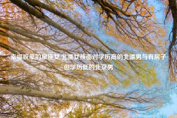 幸福脱单的星座女,北漂女孩面对学历高的北漂男与有房子但学历低的北京男
