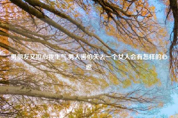 男朋友又担心我生气,男人害怕失去一个女人会有怎样的心思
