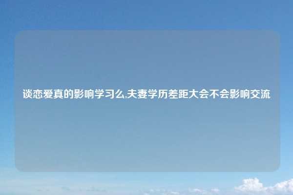 谈恋爱真的影响学习么,夫妻学历差距大会不会影响交流