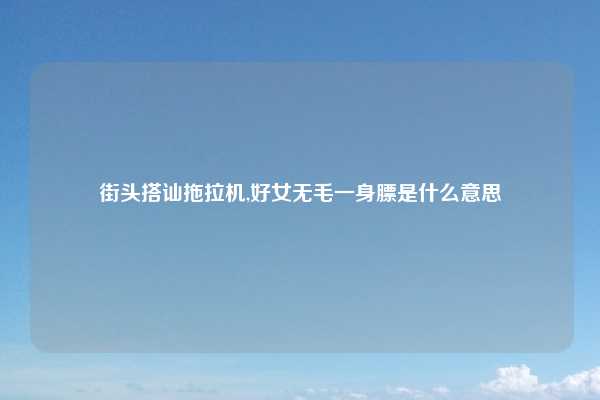 街头搭讪拖拉机,好女无毛一身膘是什么意思