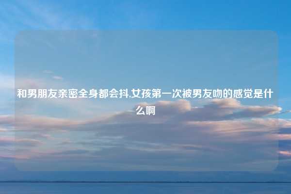 和男朋友亲密全身都会抖,女孩第一次被男友吻的感觉是什么啊