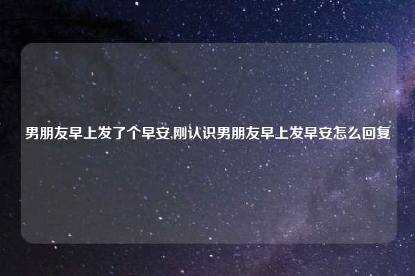 男朋友早上发了个早安,刚认识男朋友早上发早安怎么回复