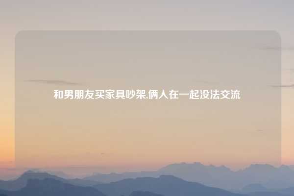 和男朋友买家具吵架,俩人在一起没法交流