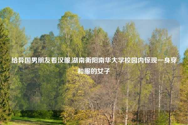 给异国男朋友看汉服,湖南衡阳南华大学校园内惊现一身穿和服的女子