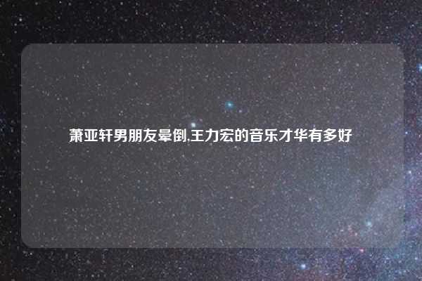 萧亚轩男朋友晕倒,王力宏的音乐才华有多好