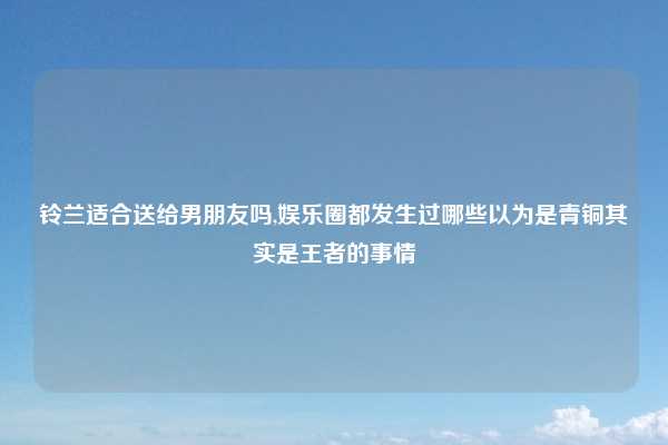 铃兰适合送给男朋友吗,娱乐圈都发生过哪些以为是青铜其实是王者的事情