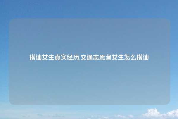 搭讪女生真实经历,交通志愿者女生怎么搭讪