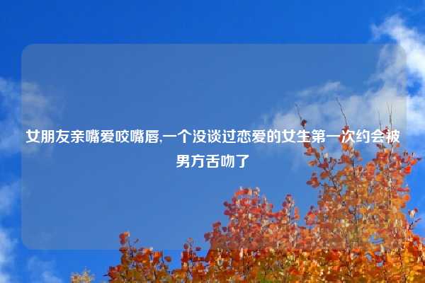 女朋友亲嘴爱咬嘴唇,一个没谈过恋爱的女生第一次约会被男方舌吻了