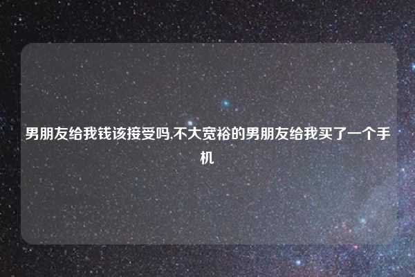 男朋友给我钱该接受吗,不大宽裕的男朋友给我买了一个手机