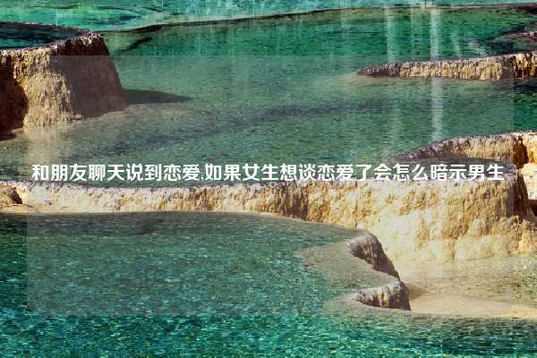 和朋友聊天说到恋爱,如果女生想谈恋爱了会怎么暗示男生