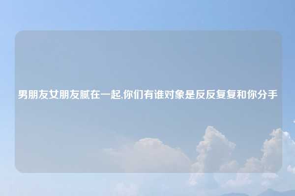 男朋友女朋友腻在一起,你们有谁对象是反反复复和你分手