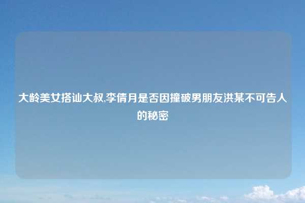 大龄美女搭讪大叔,李倩月是否因撞破男朋友洪某不可告人的秘密