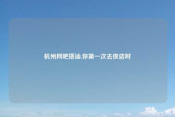 杭州网吧搭讪,你第一次去夜店时