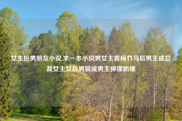 女生扮男朋友小说,求一本小说男女主青梅竹马后男主成总裁女主女扮男装成男主保镖助理