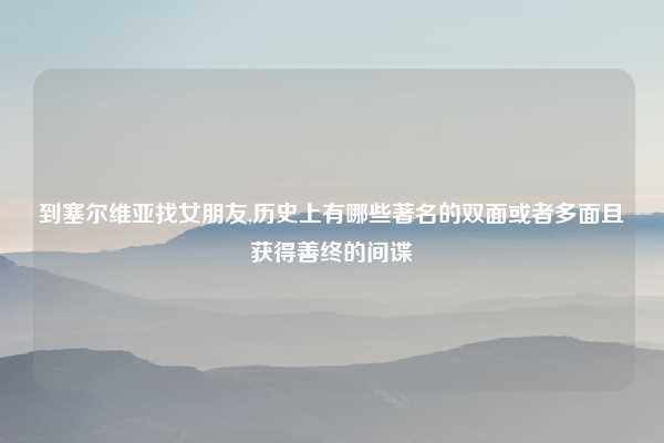 到塞尔维亚找女朋友,历史上有哪些著名的双面或者多面且获得善终的间谍