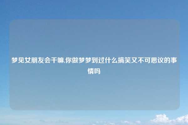梦见女朋友会干嘛,你做梦梦到过什么搞笑又不可思议的事情吗