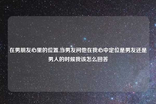 在男朋友心里的位置,当男友问他在我心中定位是男友还是男人的时候我该怎么回答