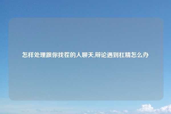 怎样处理跟你找茬的人聊天,辩论遇到杠精怎么办