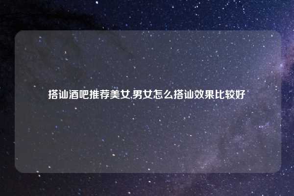 搭讪酒吧推荐美女,男女怎么搭讪效果比较好