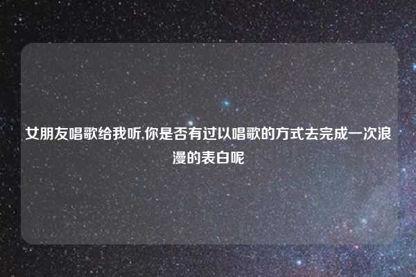 女朋友唱歌给我听,你是否有过以唱歌的方式去完成一次浪漫的表白呢
