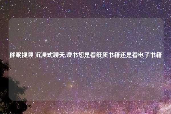 催眠视频 沉浸式聊天,读书您是看纸质书籍还是看电子书籍