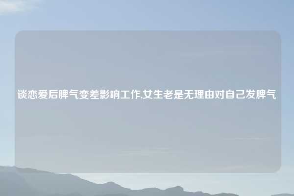 谈恋爱后脾气变差影响工作,女生老是无理由对自己发脾气