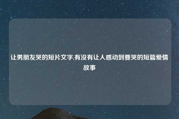 让男朋友哭的短片文字,有没有让人感动到要哭的短篇爱情故事