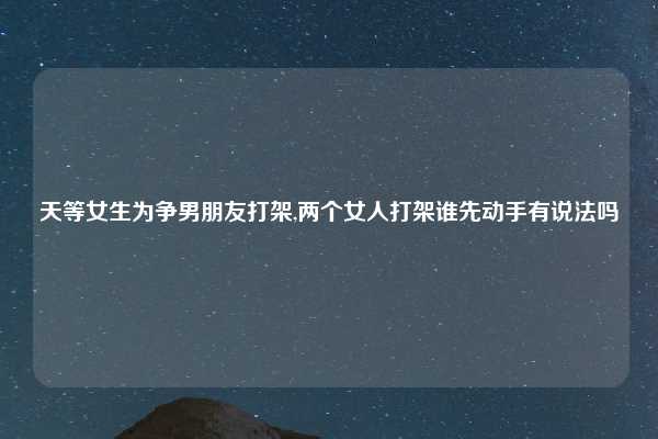 天等女生为争男朋友打架,两个女人打架谁先动手有说法吗