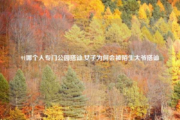 91哪个人专门公园搭讪,女子为何会被陌生大爷搭讪