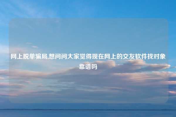 网上脱单骗局,想问问大家觉得现在网上的交友软件找对象靠谱吗