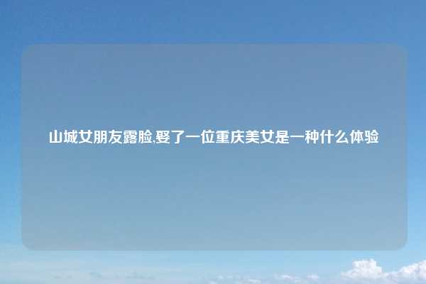 山城女朋友露脸,娶了一位重庆美女是一种什么体验