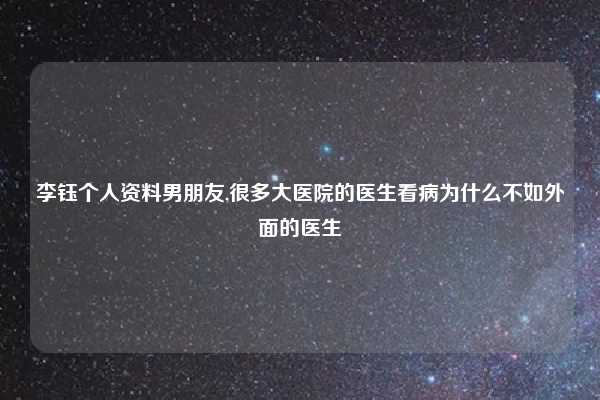 李钰个人资料男朋友,很多大医院的医生看病为什么不如外面的医生