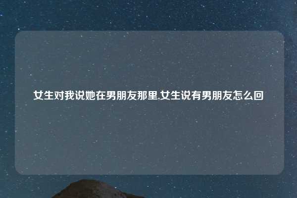 女生对我说她在男朋友那里,女生说有男朋友怎么回