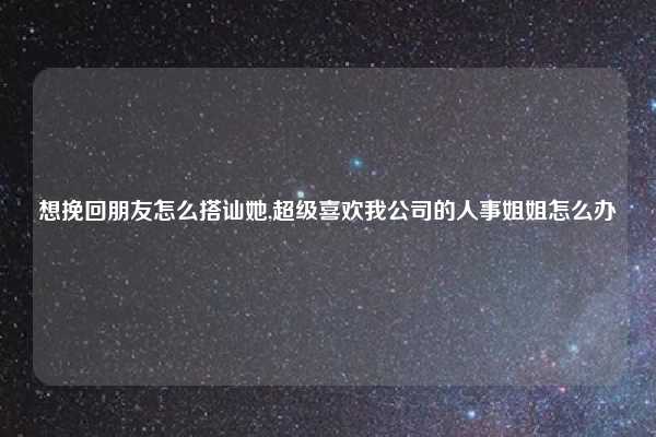 想挽回朋友怎么搭讪她,超级喜欢我公司的人事姐姐怎么办