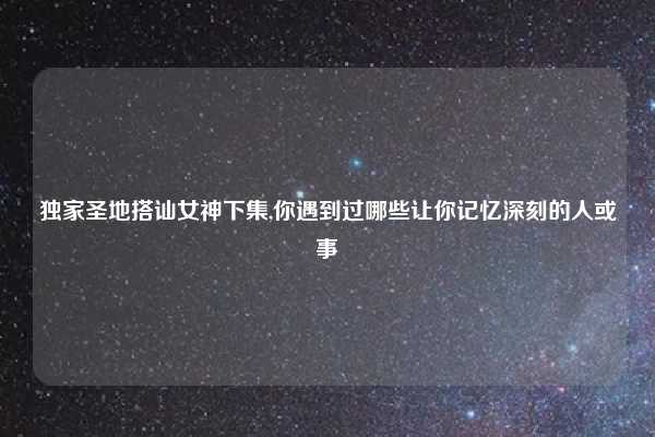 独家圣地搭讪女神下集,你遇到过哪些让你记忆深刻的人或事