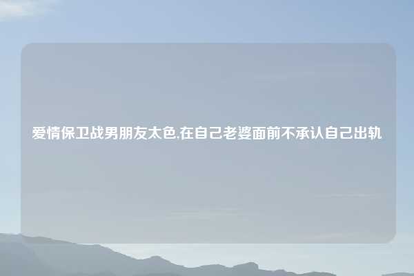 爱情保卫战男朋友太色,在自己老婆面前不承认自己出轨