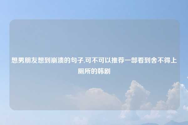 想男朋友想到崩溃的句子,可不可以推荐一部看到舍不得上厕所的韩剧