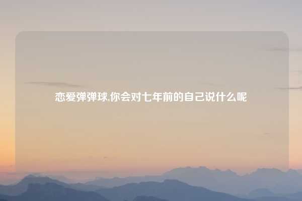 恋爱弹弹球,你会对七年前的自己说什么呢