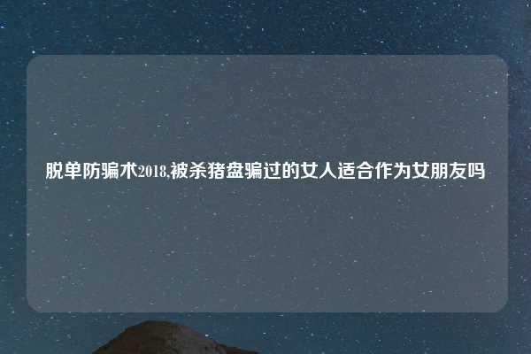 脱单防骗术2018,被杀猪盘骗过的女人适合作为女朋友吗