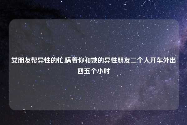 女朋友帮异性的忙,瞒着你和她的异性朋友二个人开车外出四五个小时