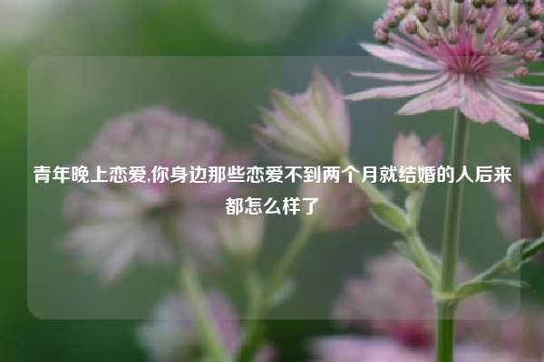 青年晚上恋爱,你身边那些恋爱不到两个月就结婚的人后来都怎么样了