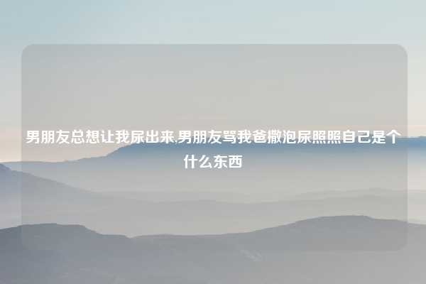 男朋友总想让我尿出来,男朋友骂我爸撒泡尿照照自己是个什么东西