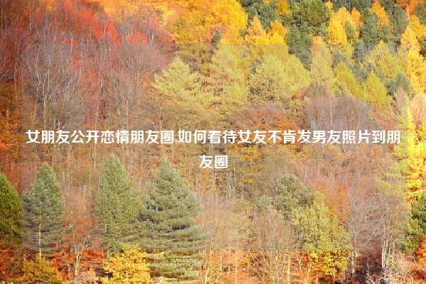 女朋友公开恋情朋友圈,如何看待女友不肯发男友照片到朋友圈