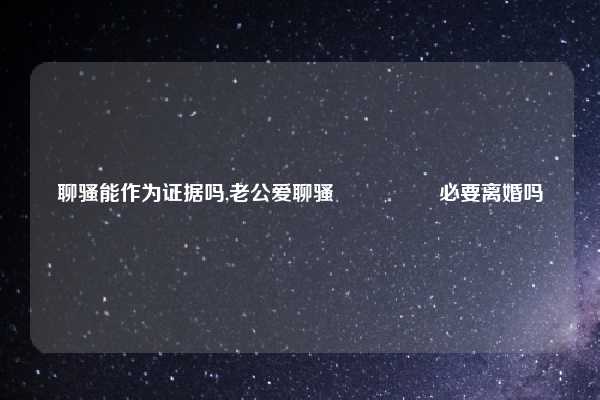 聊骚能作为证据吗,老公爱聊骚🈶️必要离婚吗