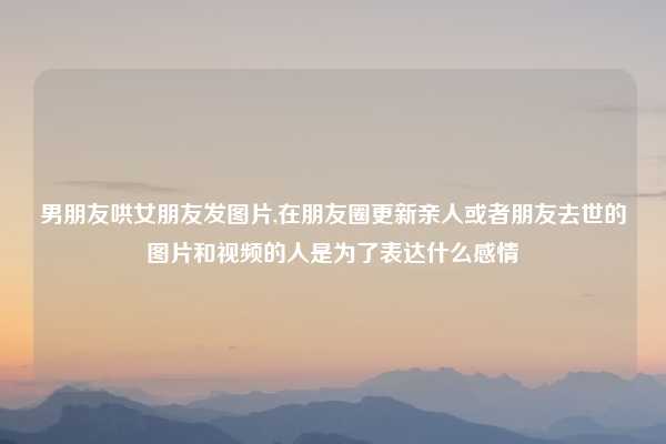 男朋友哄女朋友发图片,在朋友圈更新亲人或者朋友去世的图片和视频的人是为了表达什么感情