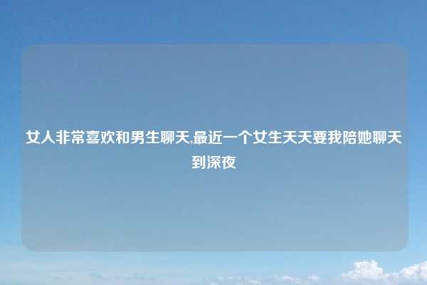 女人非常喜欢和男生聊天,最近一个女生天天要我陪她聊天到深夜